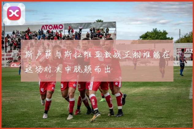 斯卢萨与斯拉维亚激战正酣谁能在这场对决中脱颖而出