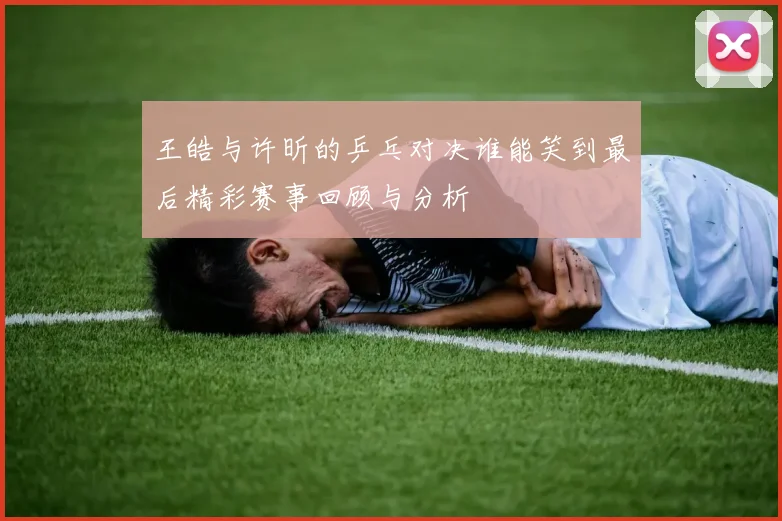 王皓与许昕的乒乓对决谁能笑到最后精彩赛事回顾与分析