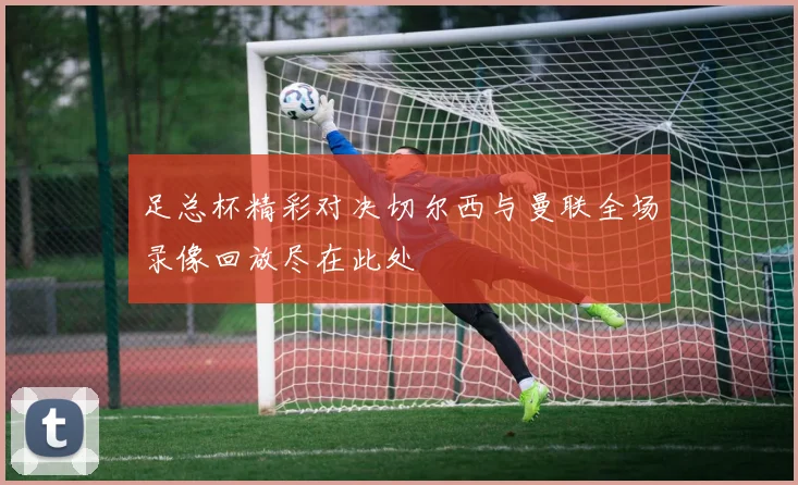 足总杯精彩对决切尔西与曼联全场录像回放尽在此处