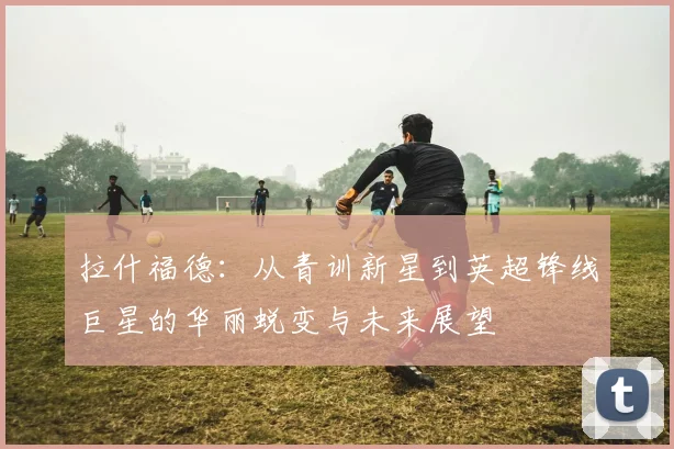 拉什福德：从青训新星到英超锋线巨星的华丽蜕变与未来展望