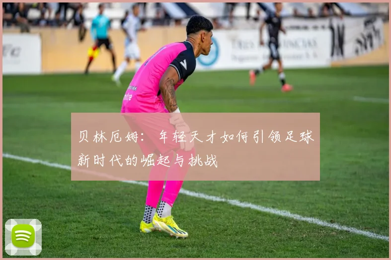 贝林厄姆：年轻天才如何引领足球新时代的崛起与挑战