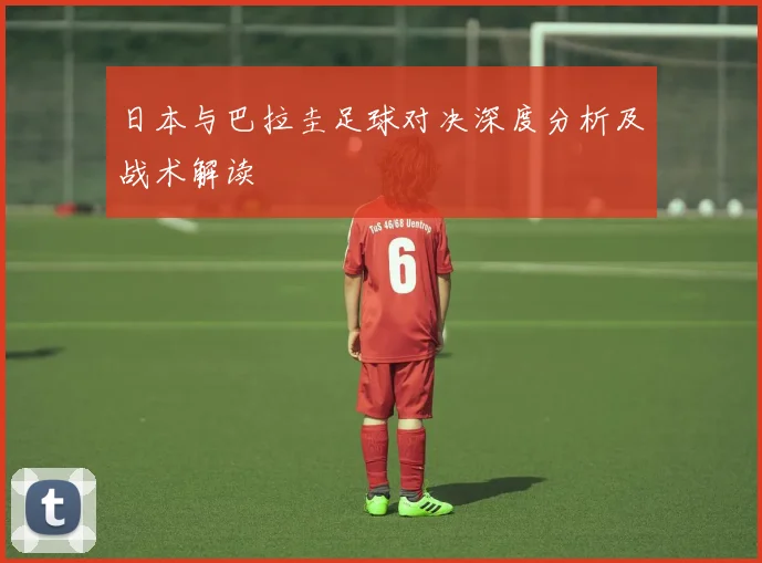 日本与巴拉圭足球对决深度分析及战术解读