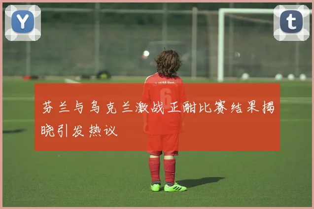 芬兰与乌克兰激战正酣比赛结果揭晓引发热议