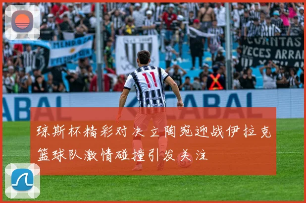 琼斯杯精彩对决立陶宛迎战伊拉克篮球队激情碰撞引发关注
