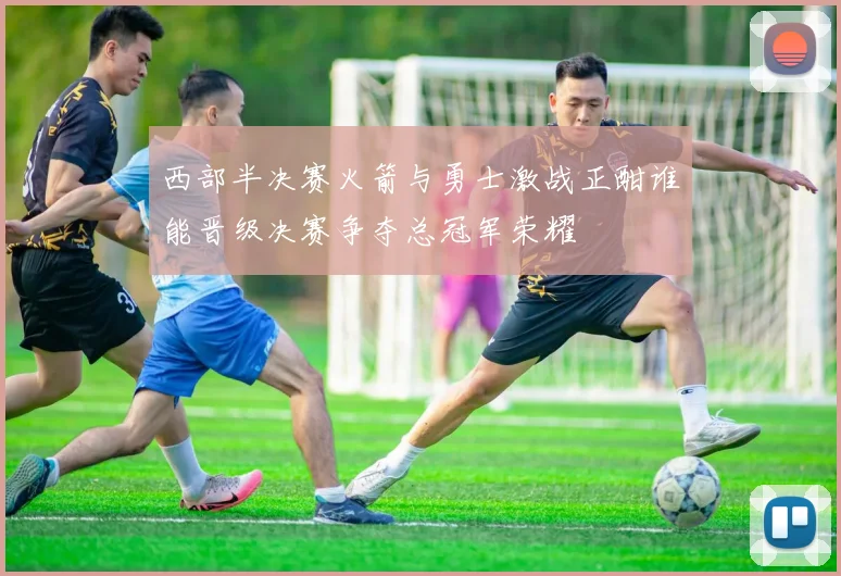 西部半决赛火箭与勇士激战正酣谁能晋级决赛争夺总冠军荣耀
