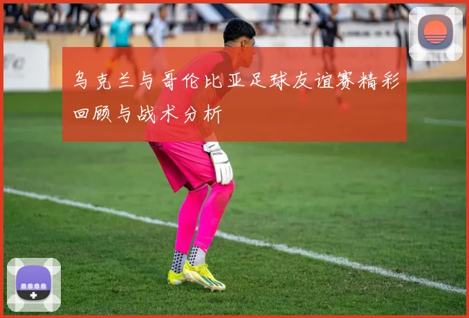 乌克兰与哥伦比亚足球友谊赛精彩回顾与战术分析