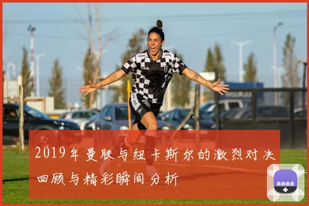 2019年曼联与纽卡斯尔的激烈对决回顾与精彩瞬间分析