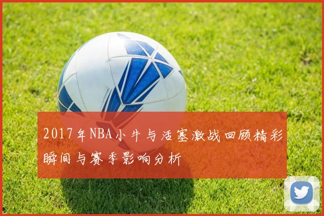 2017年NBA小牛与活塞激战回顾精彩瞬间与赛季影响分析