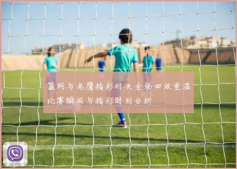 篮网与老鹰精彩对决全场回放重温比赛瞬间与精彩时刻分析