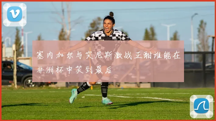 塞内加尔与突尼斯激战正酣谁能在非洲杯中笑到最后