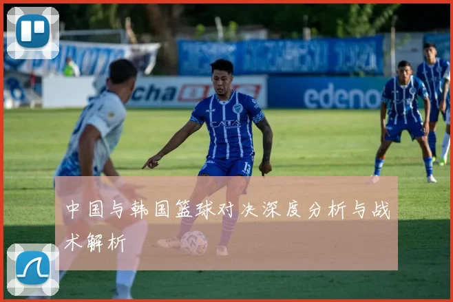 中国与韩国篮球对决深度分析与战术解析