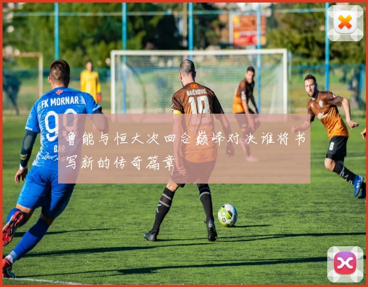 鲁能与恒大次回合巅峰对决谁将书写新的传奇篇章