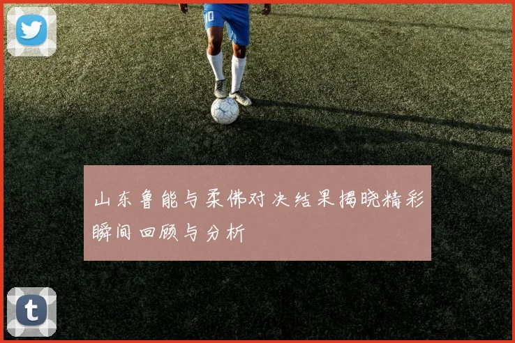 山东鲁能与柔佛对决结果揭晓精彩瞬间回顾与分析