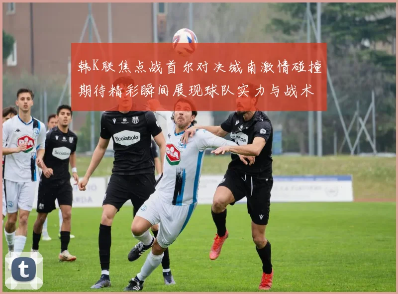 韩K联焦点战首尔对决城南激情碰撞期待精彩瞬间展现球队实力与战术博弈