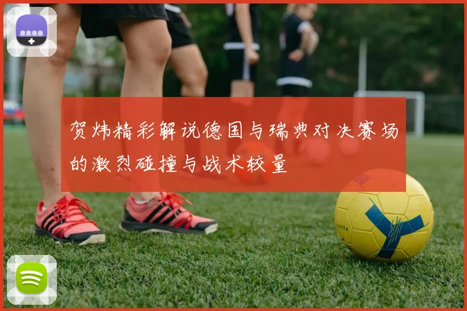 贺炜精彩解说德国与瑞典对决赛场的激烈碰撞与战术较量