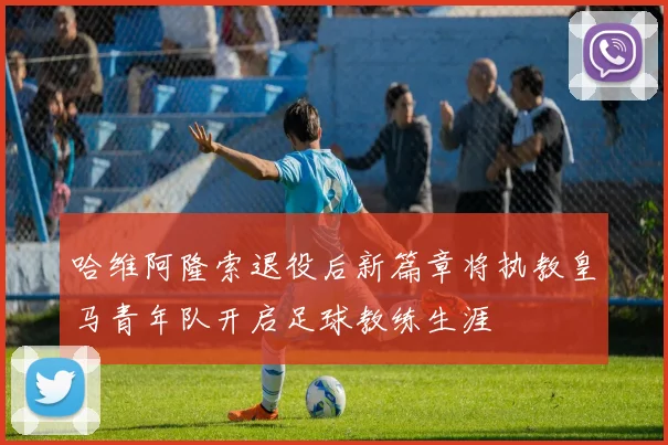 哈维阿隆索退役后新篇章将执教皇马青年队开启足球教练生涯