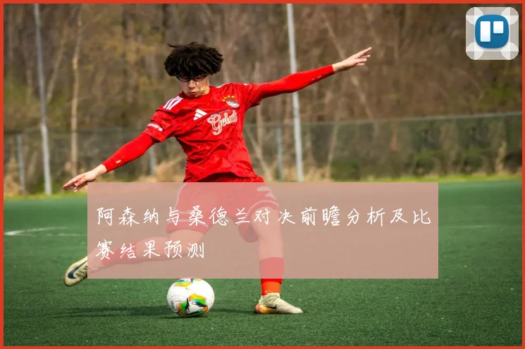 阿森纳与桑德兰对决前瞻分析及比赛结果预测