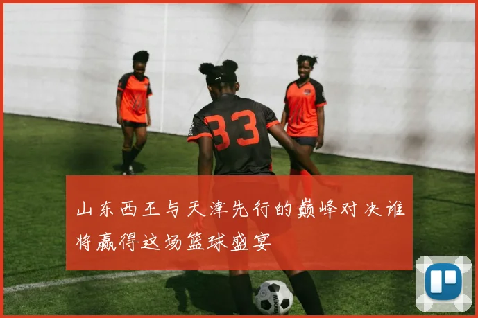 山东西王与天津先行的巅峰对决谁将赢得这场篮球盛宴