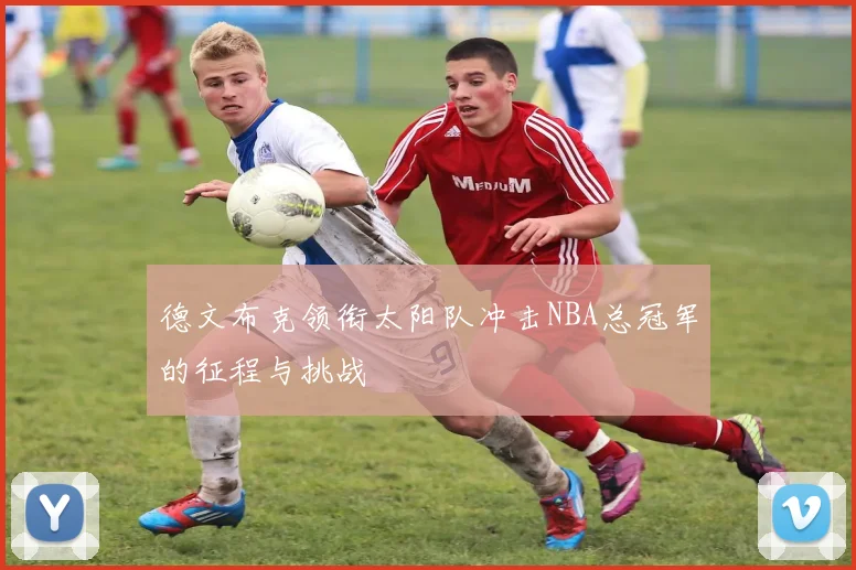 德文布克领衔太阳队冲击NBA总冠军的征程与挑战