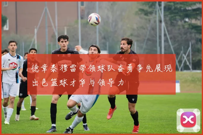 德章泰穆雷带领球队奋勇争先展现出色篮球才华与领导力