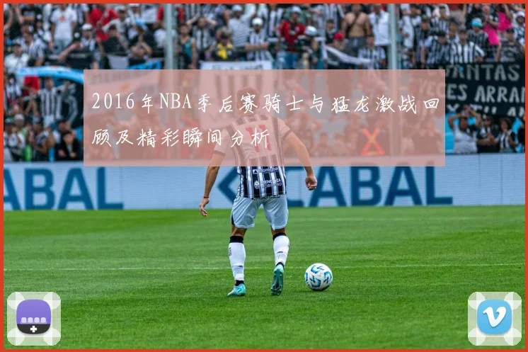 2016年NBA季后赛骑士与猛龙激战回顾及精彩瞬间分析