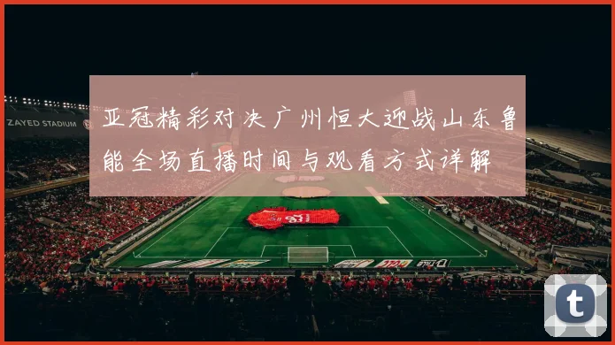 亚冠精彩对决广州恒大迎战山东鲁能全场直播时间与观看方式详解