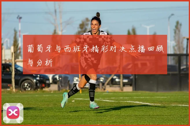 葡萄牙与西班牙精彩对决点播回顾与分析