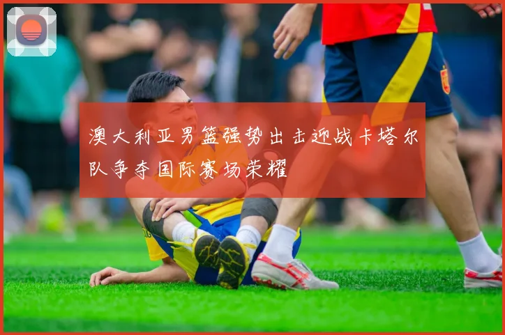 澳大利亚男篮强势出击迎战卡塔尔队争夺国际赛场荣耀