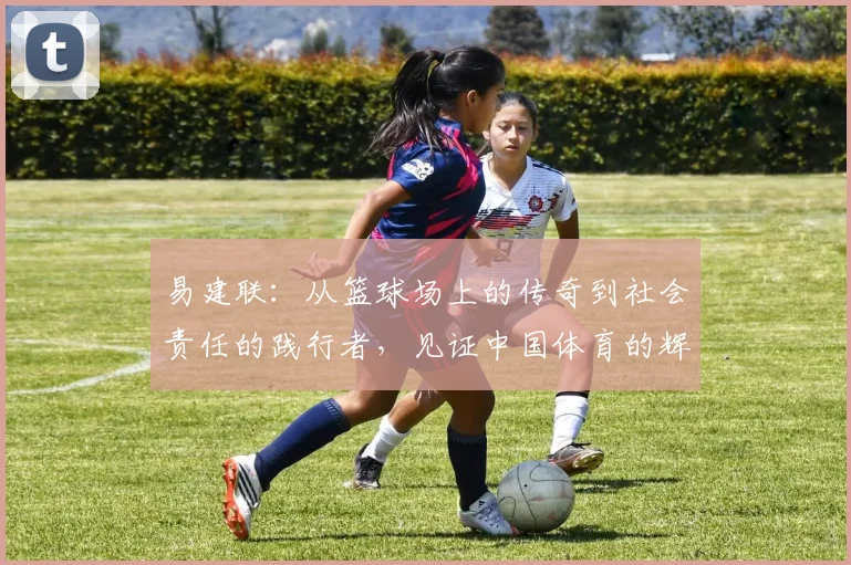 易建联：从篮球场上的传奇到社会责任的践行者，见证中国体育的辉煌与变革