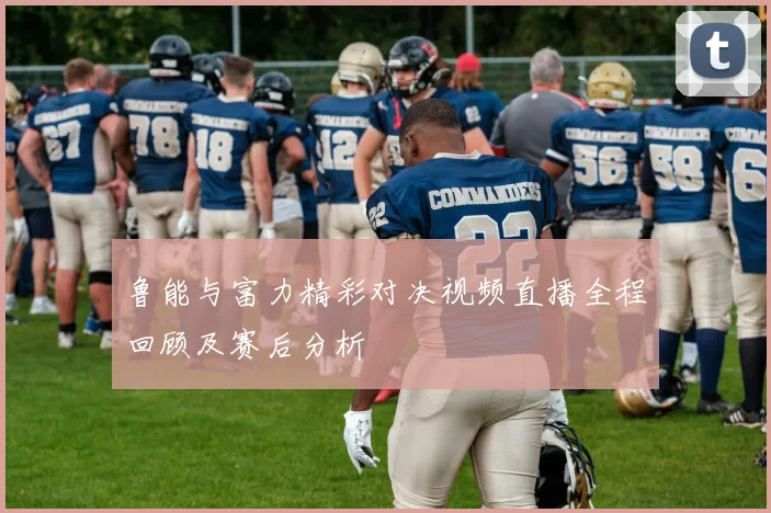 鲁能与富力精彩对决视频直播全程回顾及赛后分析