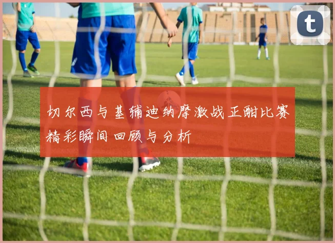 切尔西与基辅迪纳摩激战正酣比赛精彩瞬间回顾与分析