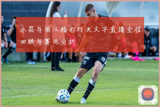 永昌与丽江精彩对决文字直播全程回顾与赛况分析