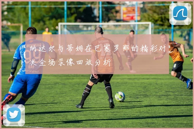 纳达尔与蒂姆在巴塞罗那的精彩对决全场录像回放分析