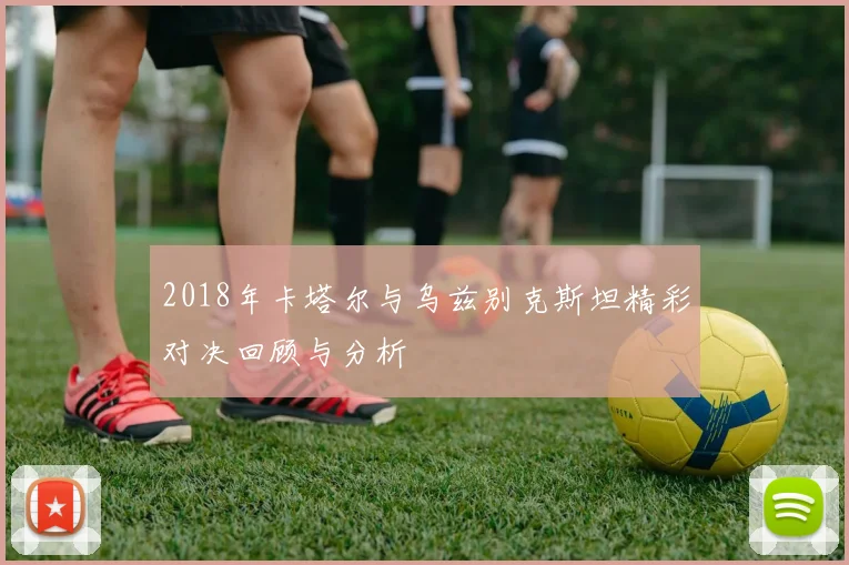 2018年卡塔尔与乌兹别克斯坦精彩对决回顾与分析