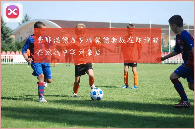 费耶诺德与多特蒙德激战在即谁能在欧战中笑到最后