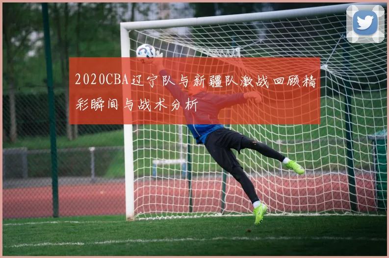 2020CBA辽宁队与新疆队激战回顾精彩瞬间与战术分析